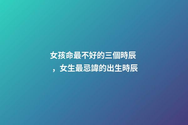 女孩命最不好的三個時辰，女生最忌諱的出生時辰